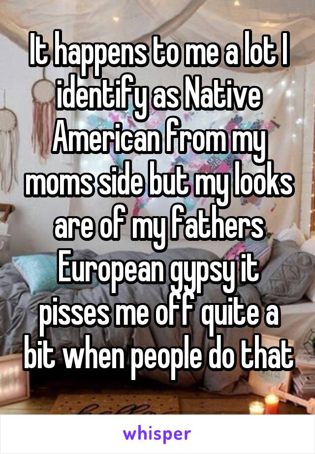 It happens to me a lot I identify as Native American from my moms side but my looks are of my fathers European gypsy it pisses me off quite a bit when people do that 