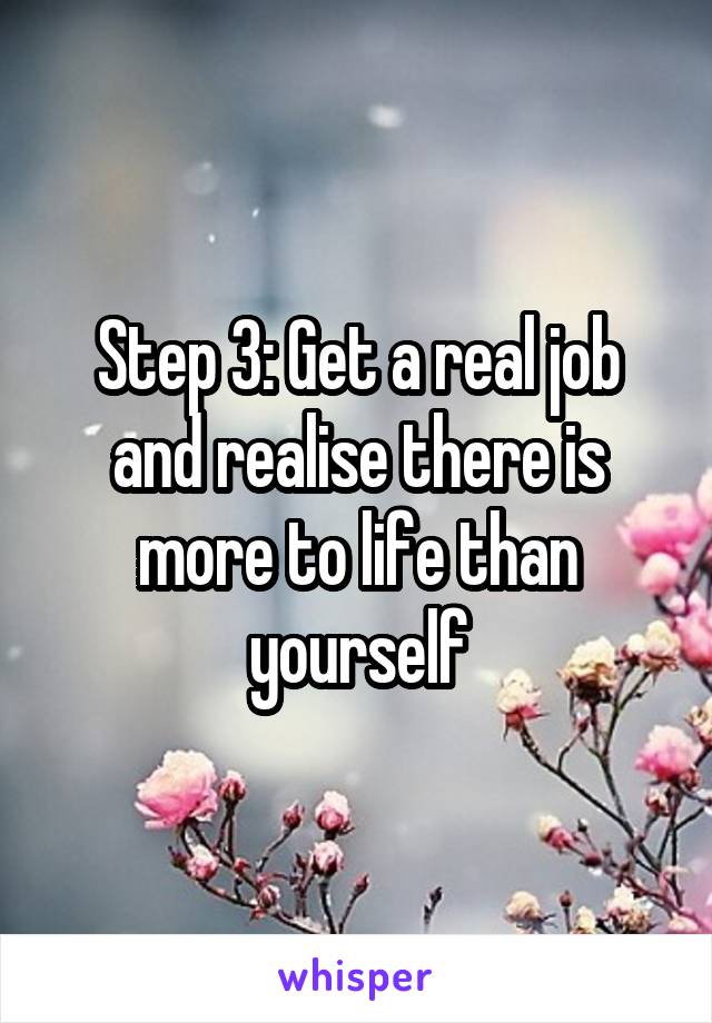 Step 3: Get a real job and realise there is more to life than yourself