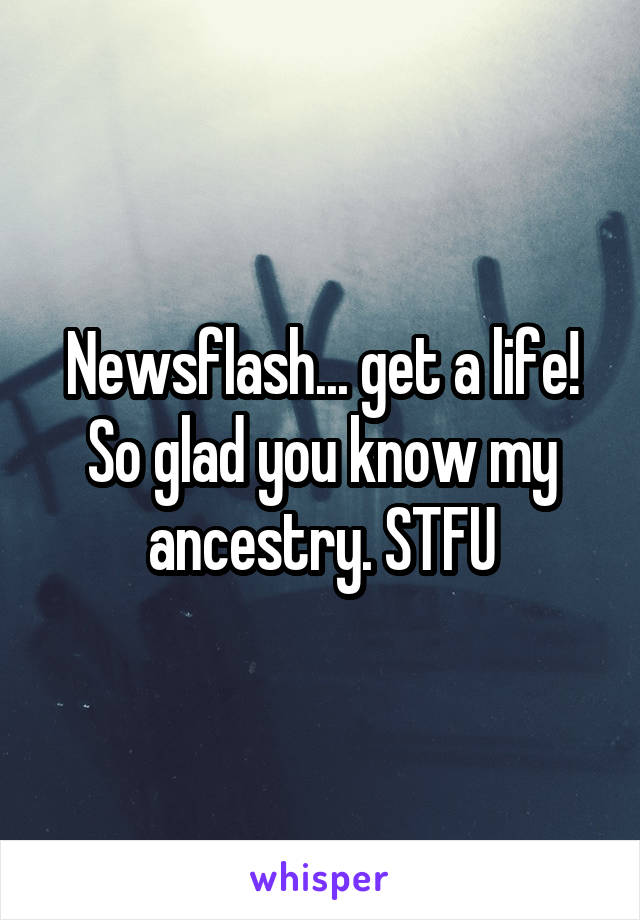 Newsflash... get a life! So glad you know my ancestry. STFU