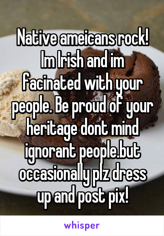 Native ameicans rock! Im Irish and im facinated with your people. Be proud of your heritage dont mind ignorant people.but occasionally plz dress up and post pix!