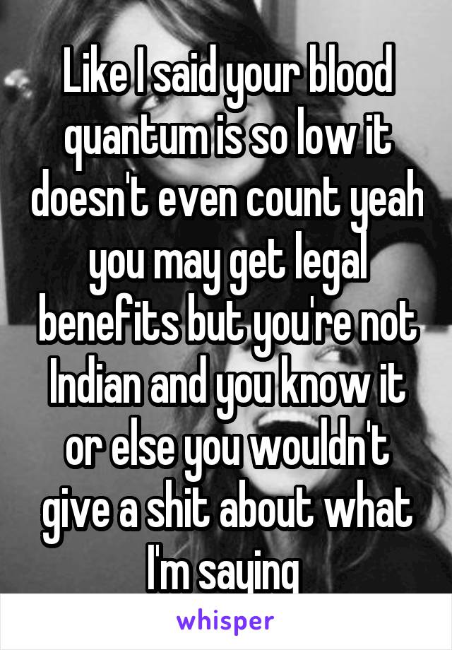 Like I said your blood quantum is so low it doesn't even count yeah you may get legal benefits but you're not Indian and you know it or else you wouldn't give a shit about what I'm saying 