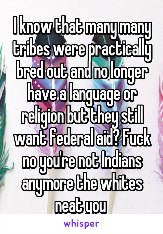 I know that many many tribes were practically bred out and no longer have a language or religion but they still want federal aid? Fuck no you're not Indians anymore the whites neat you 