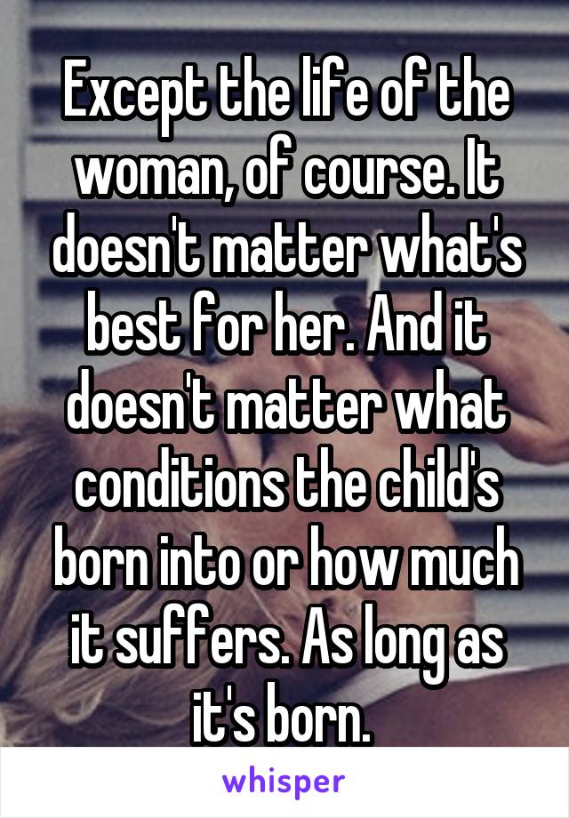 Except the life of the woman, of course. It doesn't matter what's best for her. And it doesn't matter what conditions the child's born into or how much it suffers. As long as it's born. 