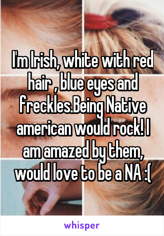 I'm Irish, white with red hair , blue eyes and freckles.Being Native american would rock! I am amazed by them, would love to be a NA :(