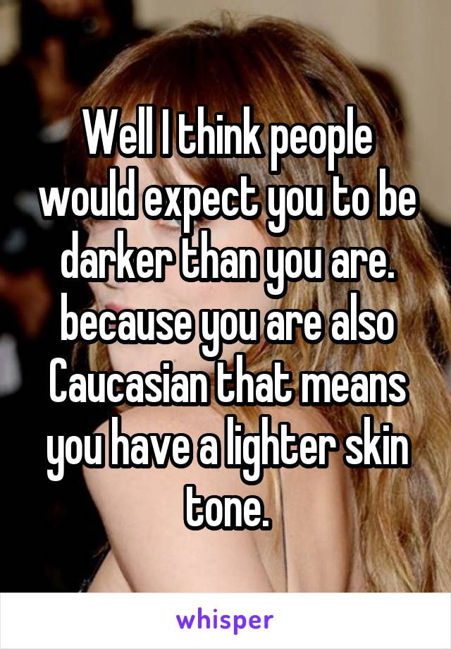 Well I think people would expect you to be darker than you are. because you are also Caucasian that means you have a lighter skin tone.