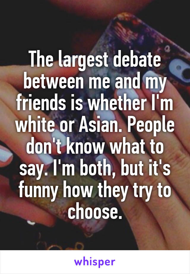 The largest debate between me and my friends is whether I'm white or Asian. People don't know what to say. I'm both, but it's funny how they try to choose.