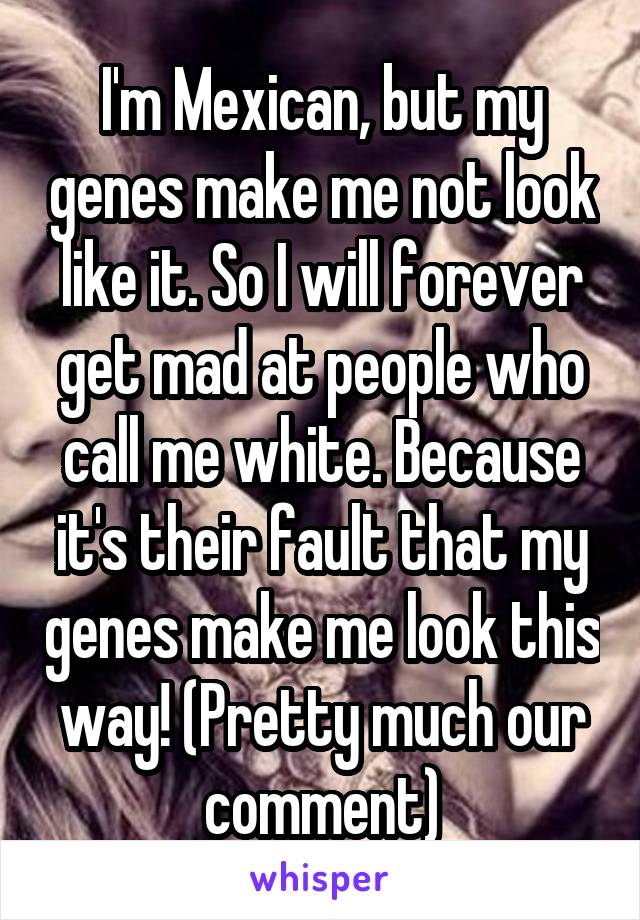 I'm Mexican, but my genes make me not look like it. So I will forever get mad at people who call me white. Because it's their fault that my genes make me look this way! (Pretty much our comment)