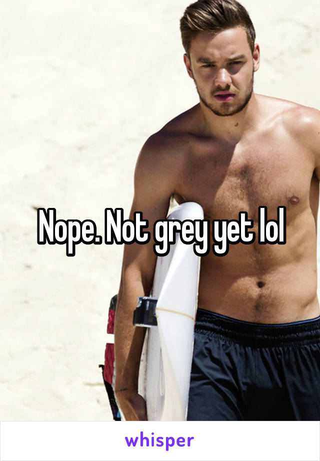 Nope. Not grey yet lol