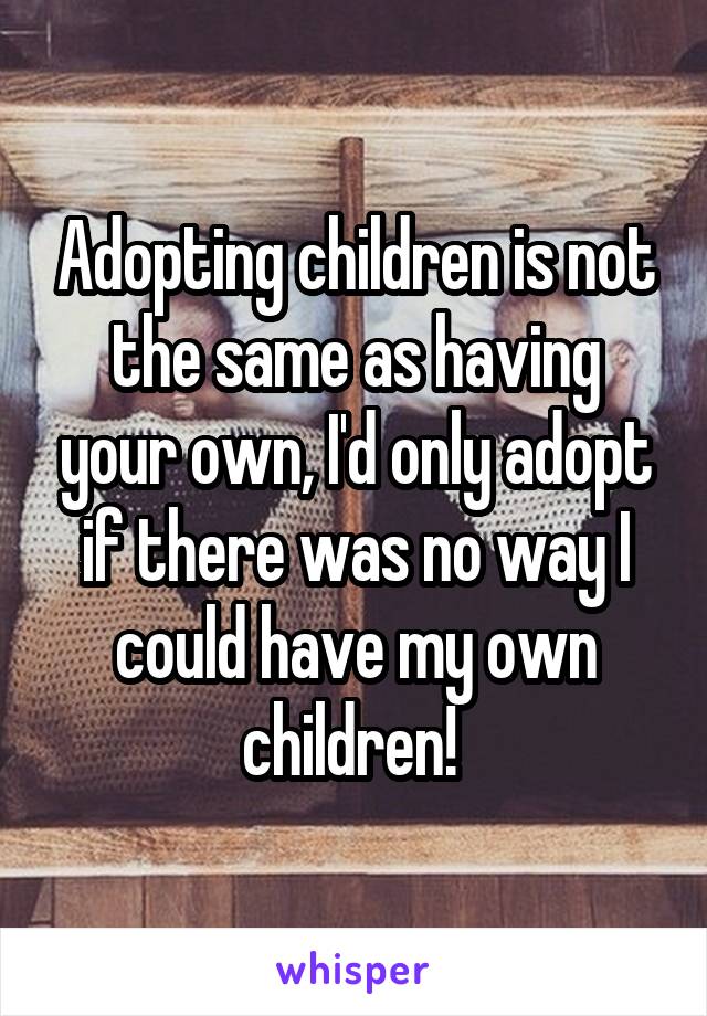 Adopting children is not the same as having your own, I'd only adopt if there was no way I could have my own children! 