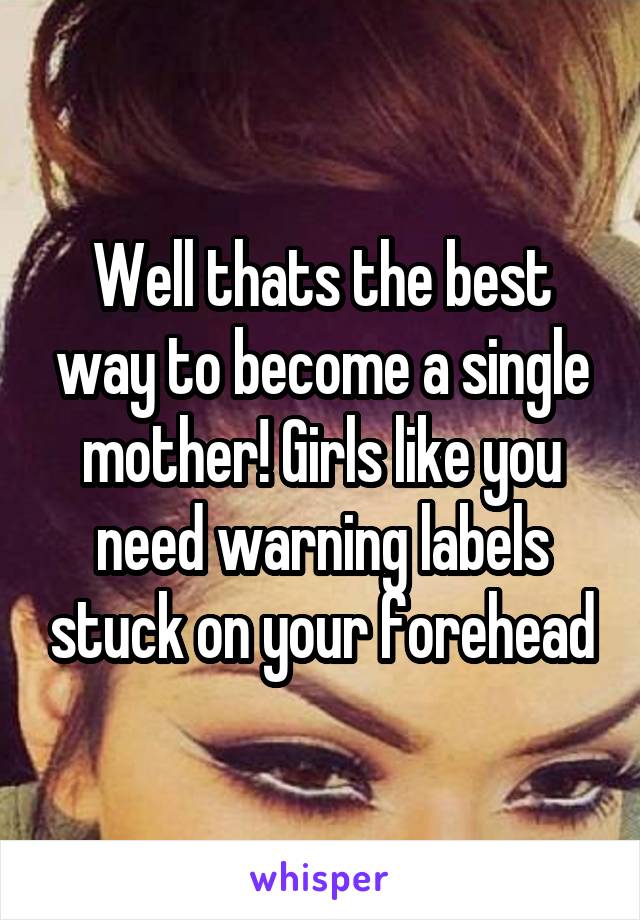 Well thats the best way to become a single mother! Girls like you need warning labels stuck on your forehead