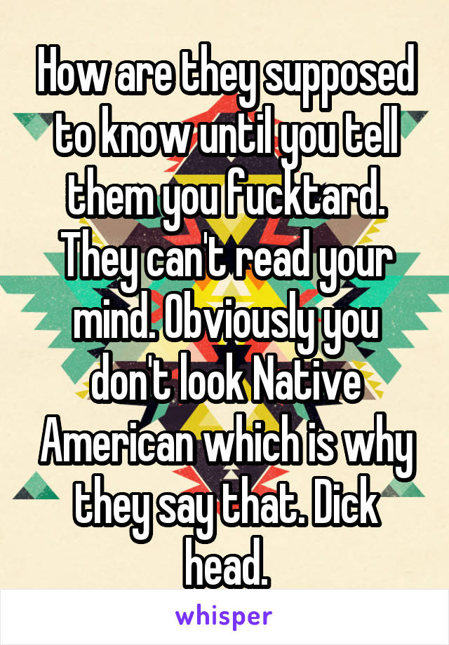 How are they supposed to know until you tell them you fucktard. They can't read your mind. Obviously you don't look Native American which is why they say that. Dick head.