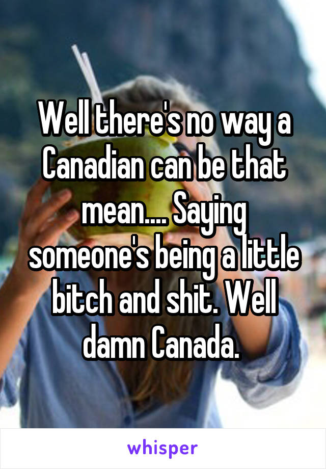 Well there's no way a Canadian can be that mean.... Saying someone's being a little bitch and shit. Well damn Canada. 