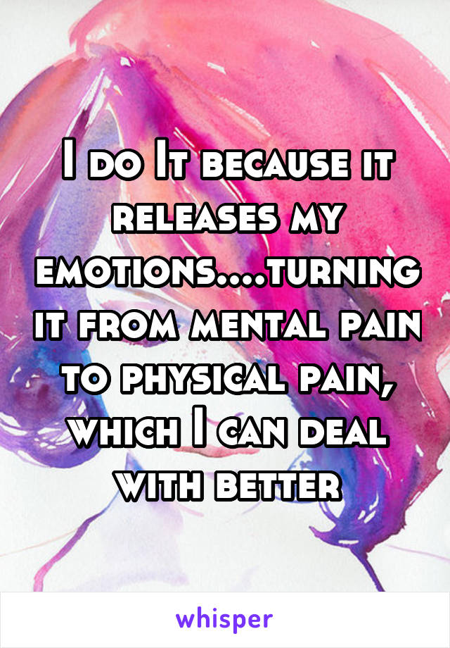I do It because it releases my emotions....turning it from mental pain to physical pain, which I can deal with better