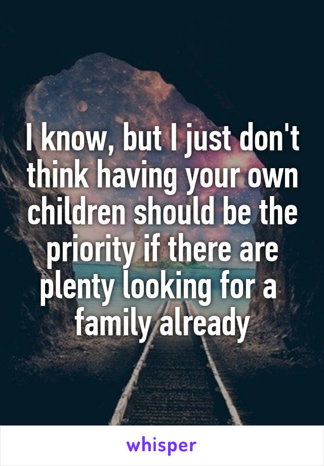 I know, but I just don't think having your own children should be the priority if there are plenty looking for a 
family already