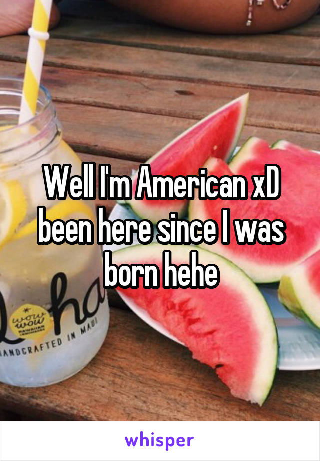 Well I'm American xD been here since I was born hehe