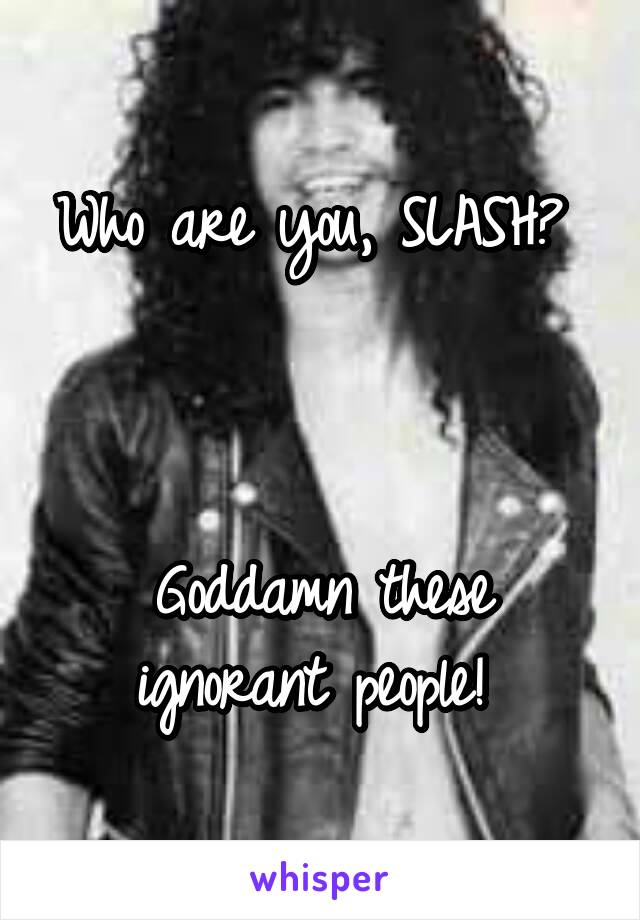 Who are you, SLASH? 



Goddamn these ignorant people! 