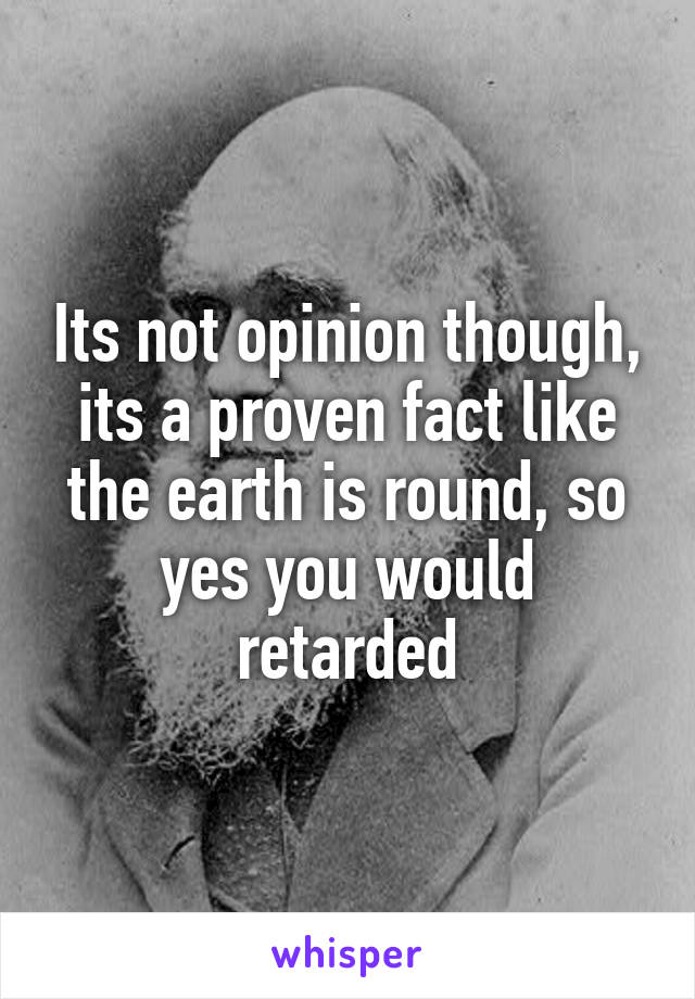 Its not opinion though, its a proven fact like the earth is round, so yes you would retarded