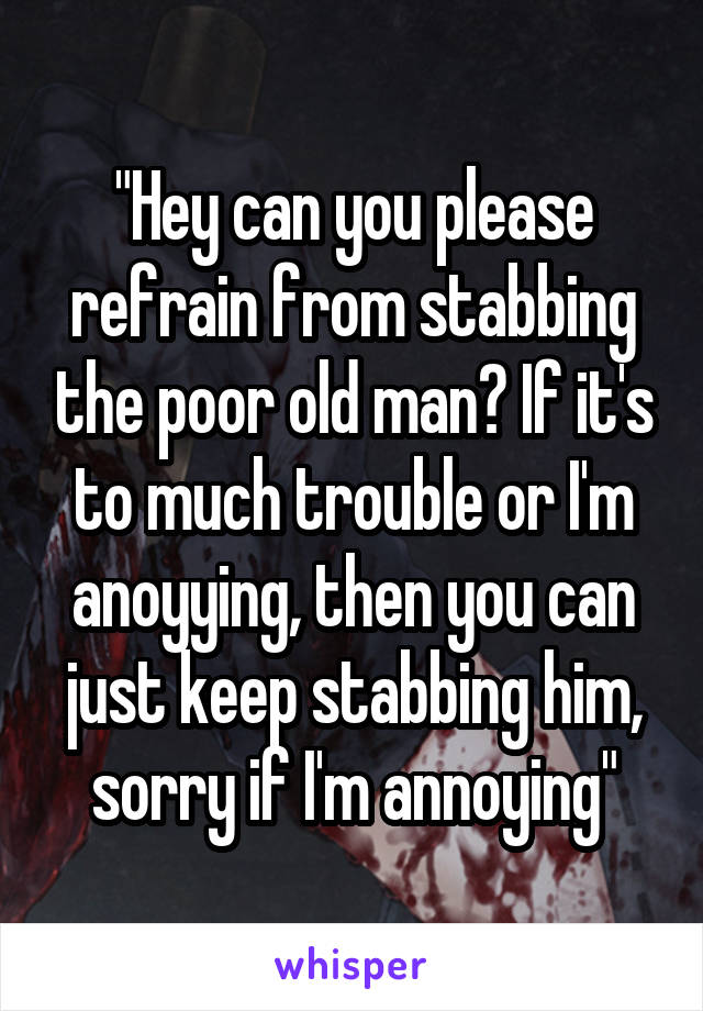 "Hey can you please refrain from stabbing the poor old man? If it's to much trouble or I'm anoyying, then you can just keep stabbing him, sorry if I'm annoying"