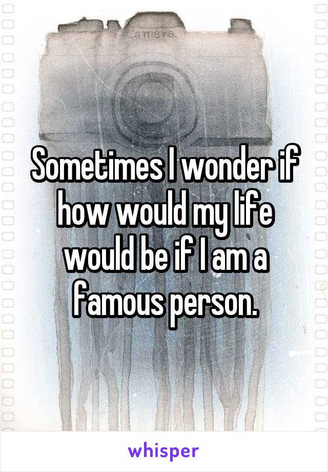 Sometimes I wonder if how would my life would be if I am a famous person.