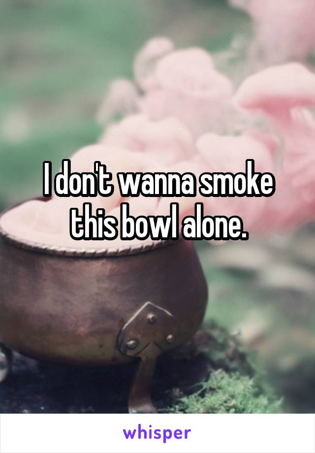 I don't wanna smoke this bowl alone.
