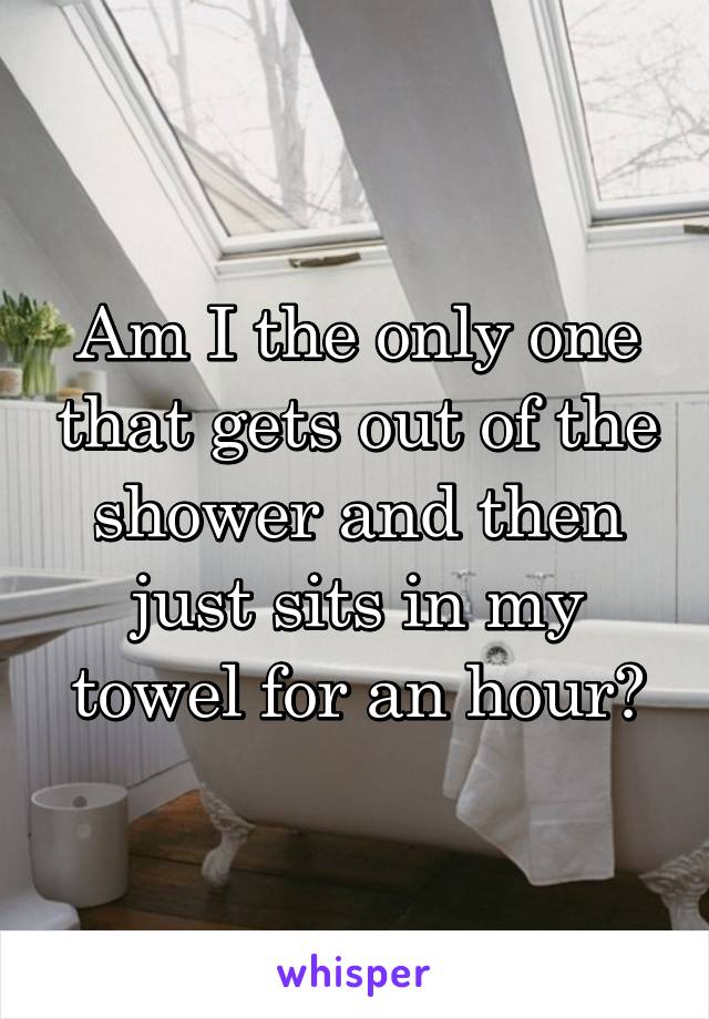 Am I the only one that gets out of the shower and then just sits in my towel for an hour?
