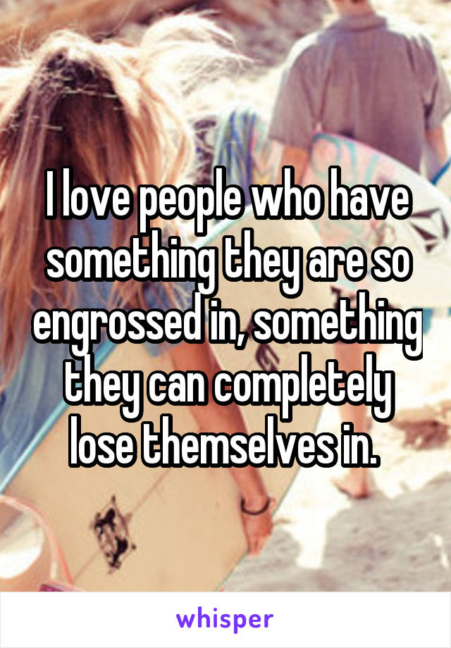 I love people who have something they are so engrossed in, something they can completely lose themselves in. 