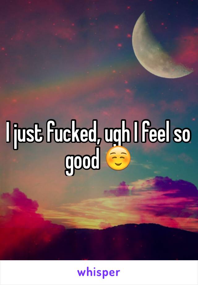 I just fucked, ugh I feel so good ☺️