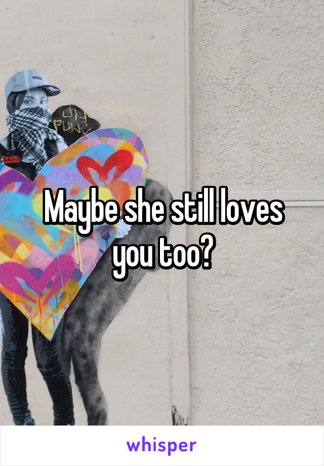 Maybe she still loves you too?