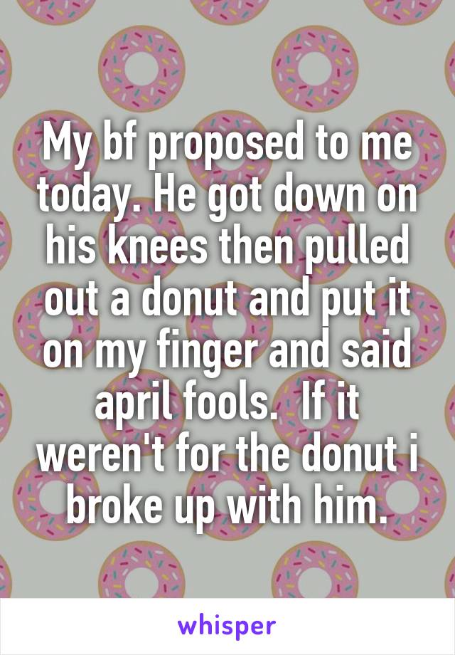 My bf proposed to me today. He got down on his knees then pulled out a donut and put it on my finger and said april fools.  If it weren't for the donut i broke up with him.