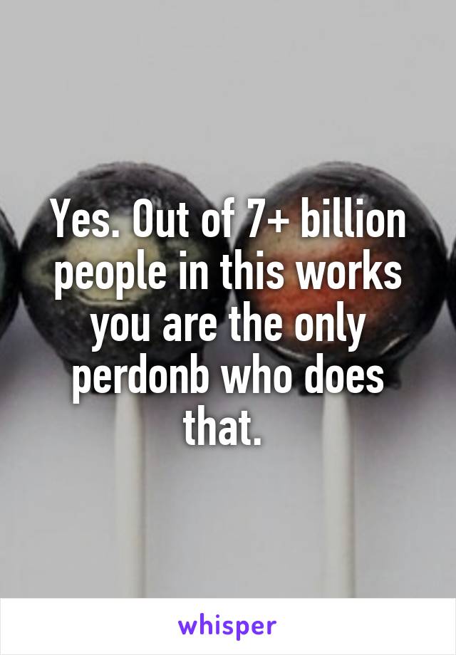 Yes. Out of 7+ billion people in this works you are the only perdonb who does that. 
