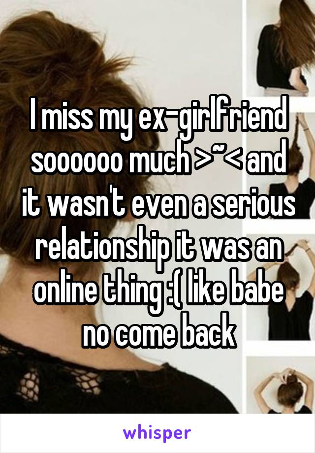 I miss my ex-girlfriend soooooo much >~< and it wasn't even a serious relationship it was an online thing :( like babe no come back