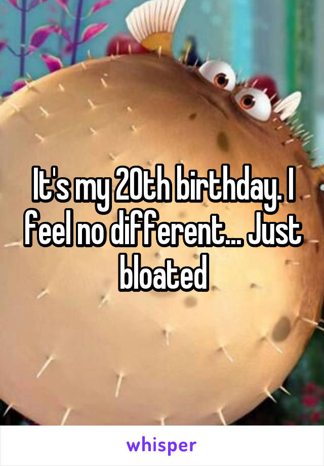 It's my 20th birthday. I feel no different... Just bloated