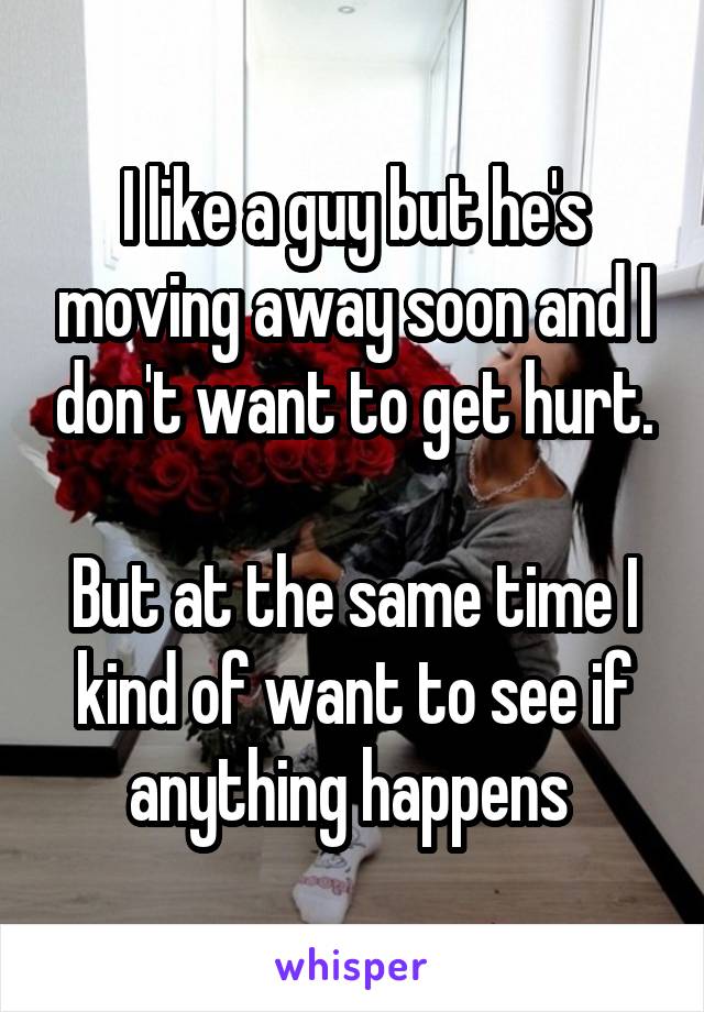 I like a guy but he's moving away soon and I don't want to get hurt.

But at the same time I kind of want to see if anything happens 