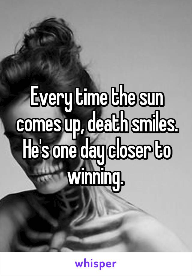 Every time the sun comes up, death smiles. He's one day closer to winning. 