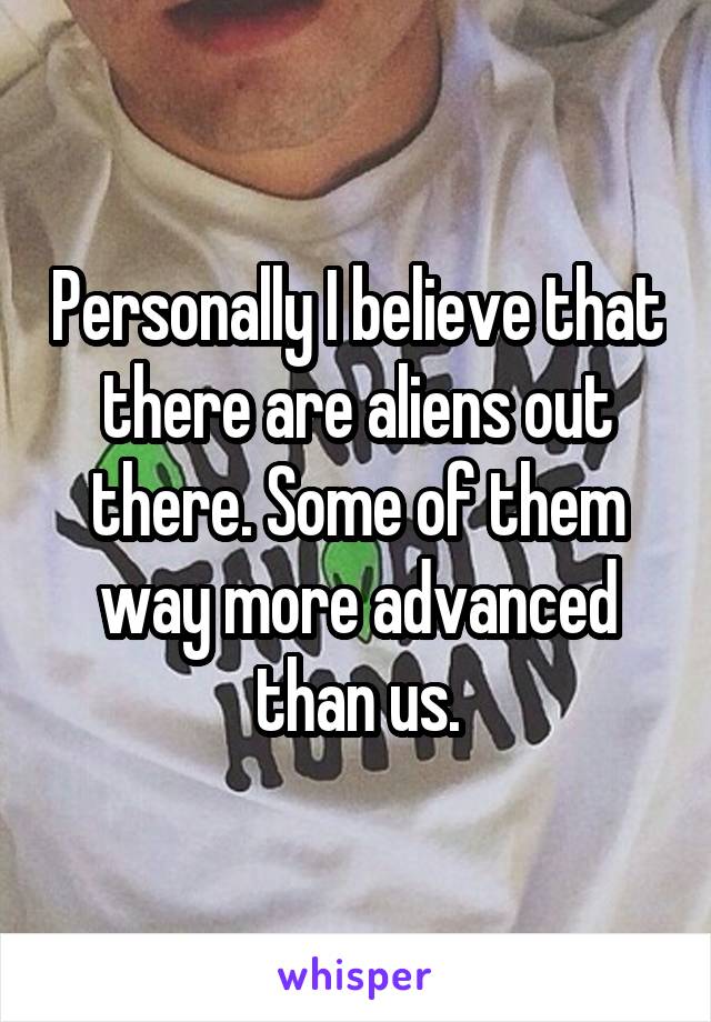 Personally I believe that there are aliens out there. Some of them way more advanced than us.