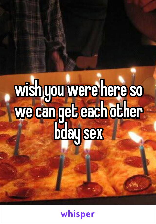 wish you were here so we can get each other bday sex