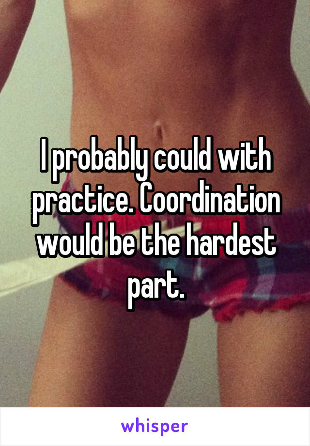 I probably could with practice. Coordination would be the hardest part.
