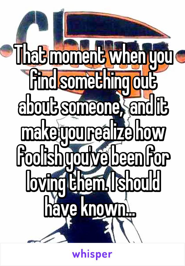 That moment when you find something out about someone,  and it make you realize how foolish you've been for loving them. I should have known...  
