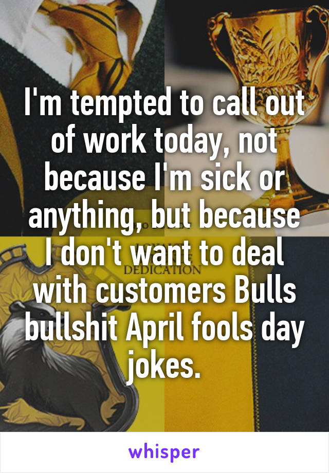 I'm tempted to call out of work today, not because I'm sick or anything, but because I don't want to deal with customers Bulls bullshit April fools day jokes.