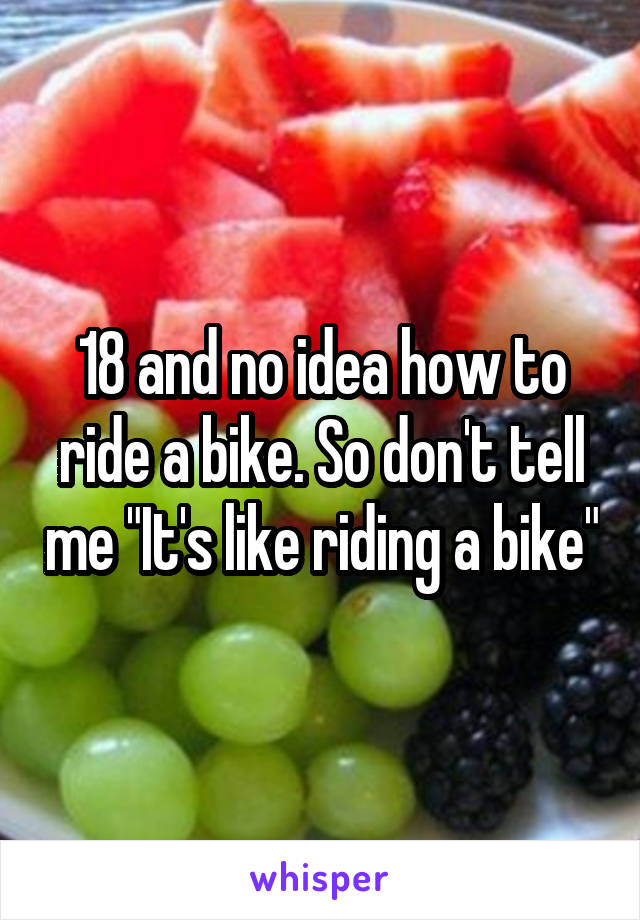 18 and no idea how to ride a bike. So don't tell me "It's like riding a bike"