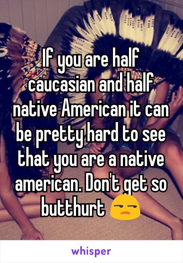 If you are half caucasian and half native American it can be pretty hard to see that you are a native american. Don't get so butthurt 😒