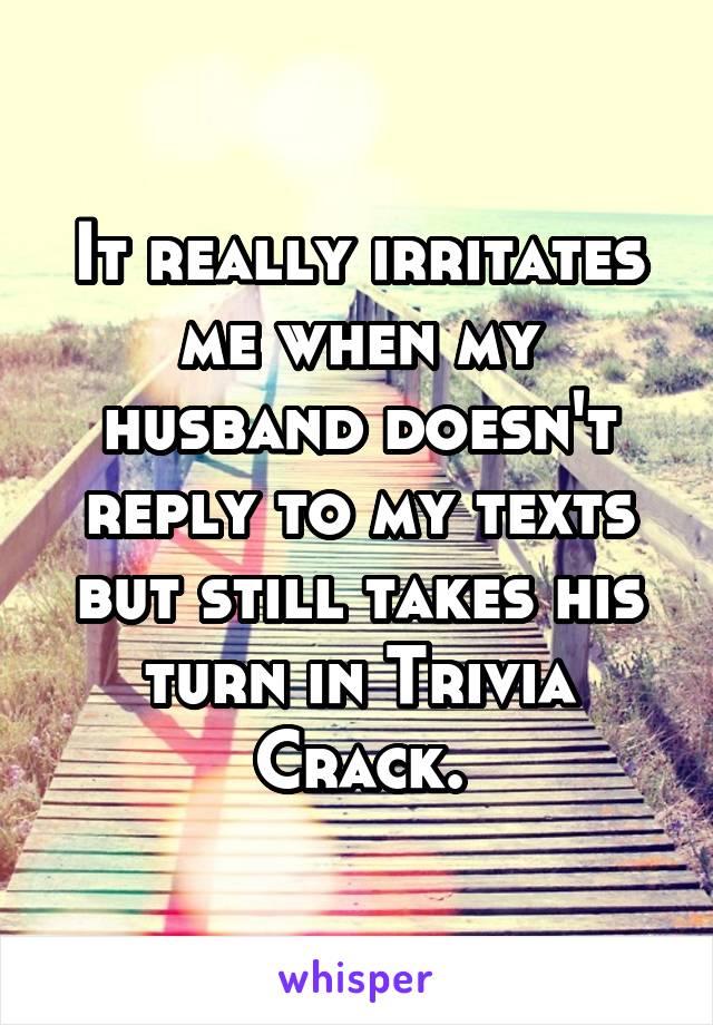 It really irritates me when my husband doesn't reply to my texts but still takes his turn in Trivia Crack.