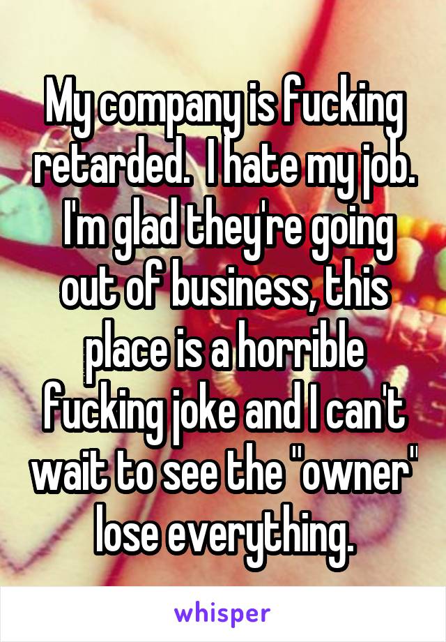 My company is fucking retarded.  I hate my job.  I'm glad they're going out of business, this place is a horrible fucking joke and I can't wait to see the "owner" lose everything.