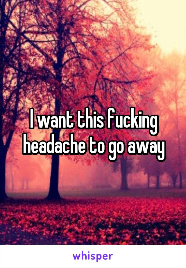 I want this fucking headache to go away