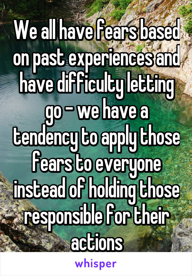 We all have fears based on past experiences and have difficulty letting go - we have a tendency to apply those fears to everyone instead of holding those responsible for their actions
