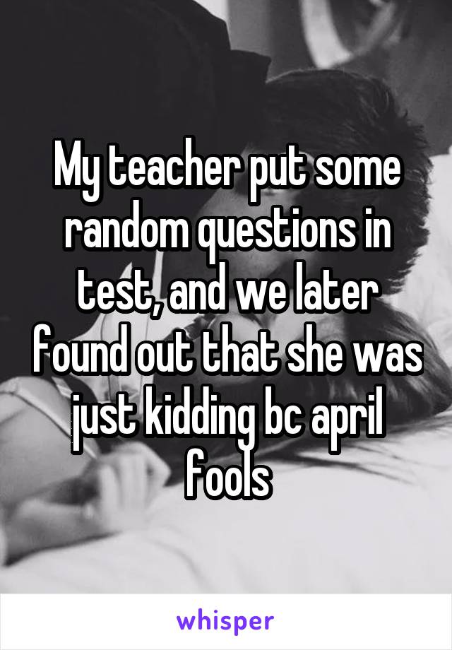 My teacher put some random questions in test, and we later found out that she was just kidding bc april fools