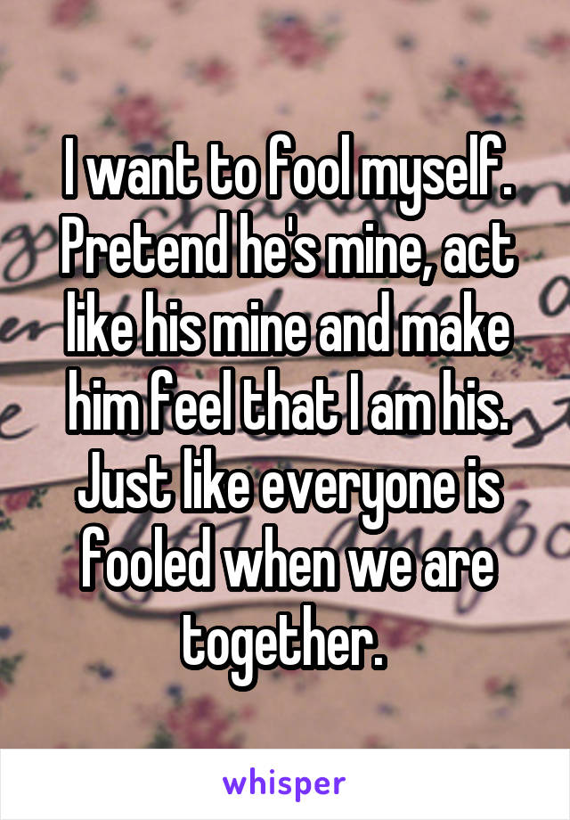 I want to fool myself. Pretend he's mine, act like his mine and make him feel that I am his. Just like everyone is fooled when we are together. 