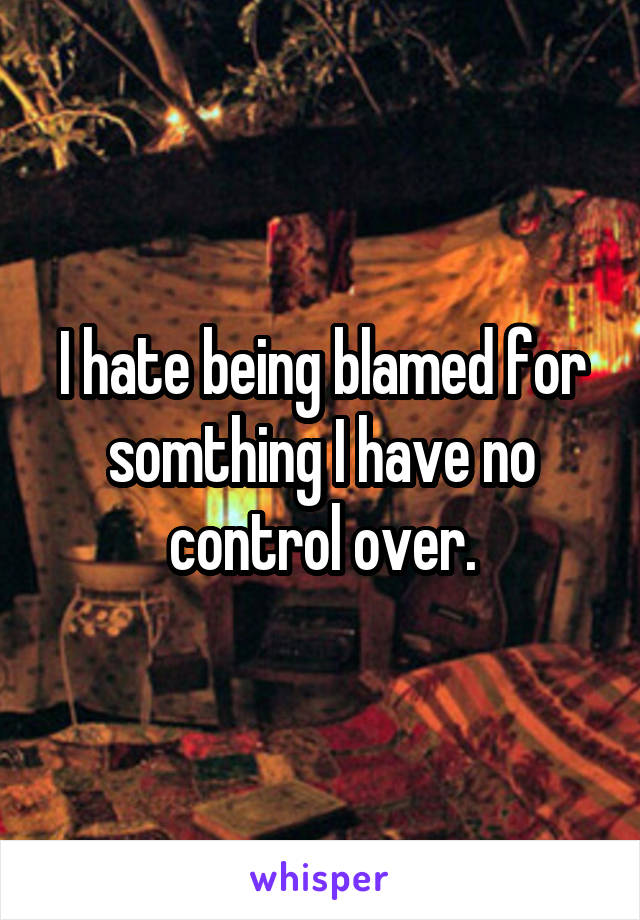 I hate being blamed for somthing I have no control over.
