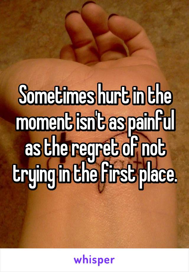 Sometimes hurt in the moment isn't as painful as the regret of not trying in the first place.