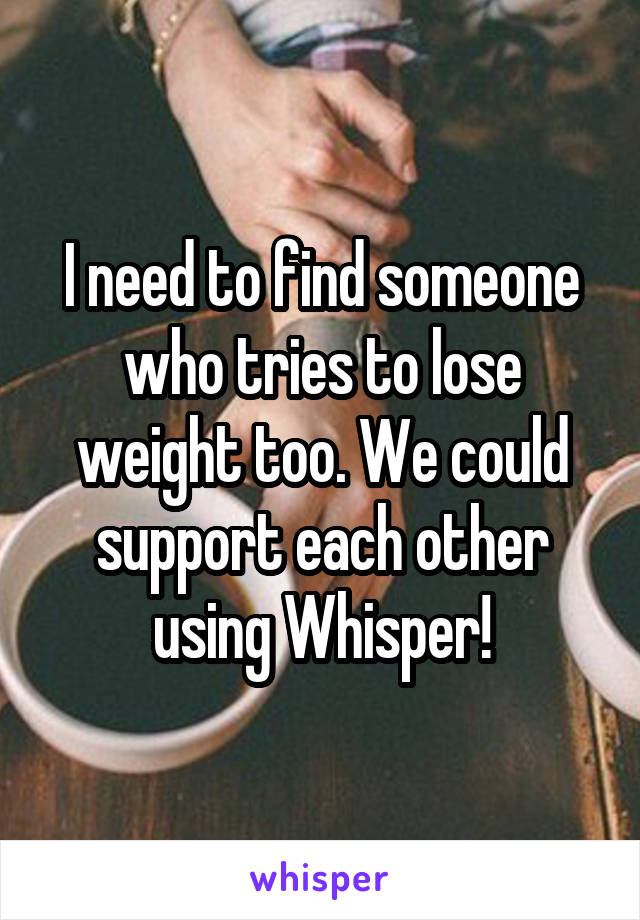 I need to find someone who tries to lose weight too. We could support each other using Whisper!